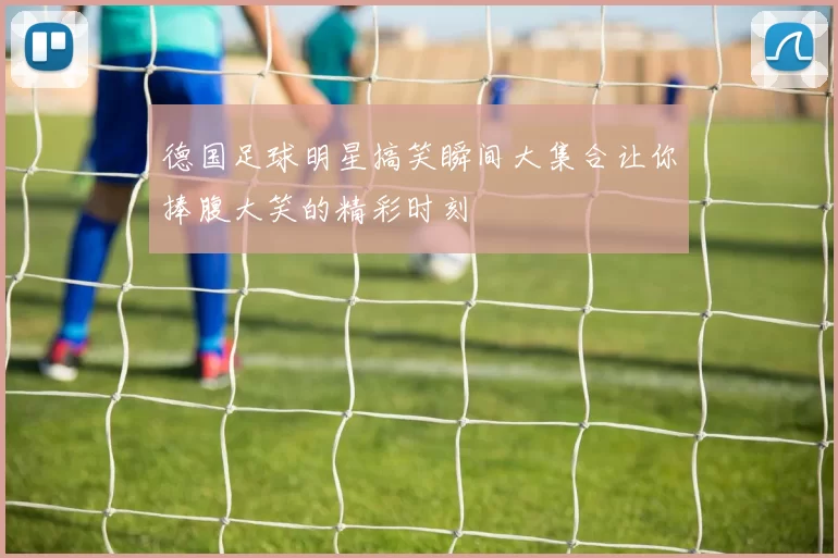 德国足球明星搞笑瞬间大集合让你捧腹大笑的精彩时刻
