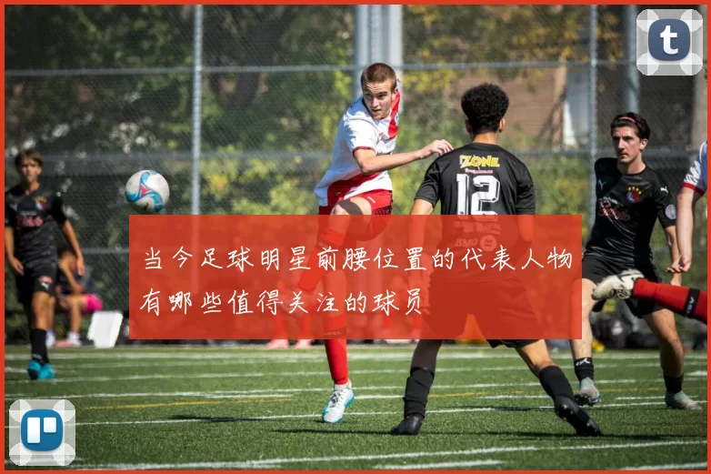 当今足球明星前腰位置的代表人物有哪些值得关注的球员