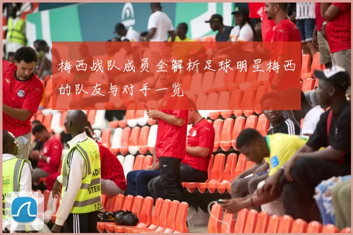 梅西战队成员全解析足球明星梅西的队友与对手一览