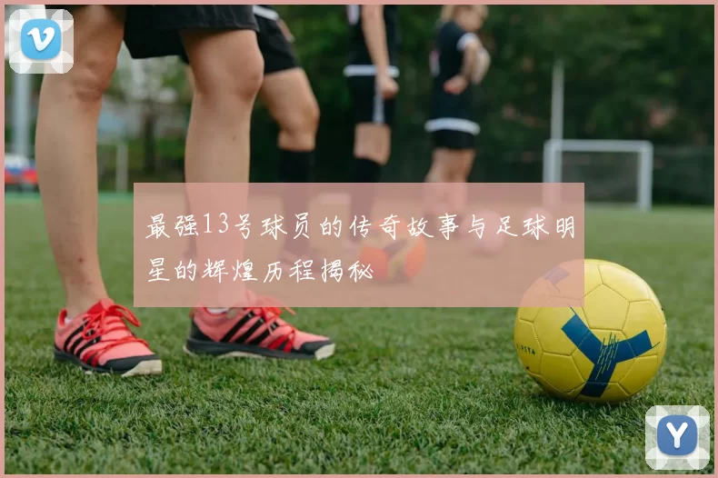 最强13号球员的传奇故事与足球明星的辉煌历程揭秘