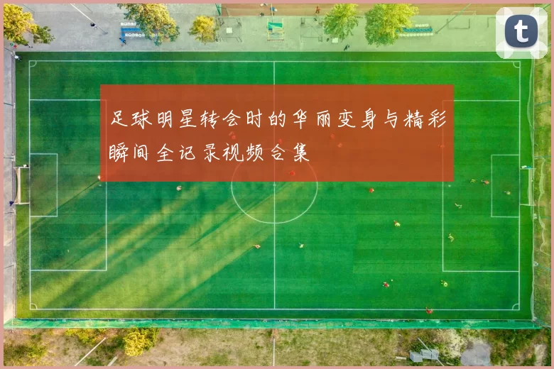 足球明星转会时的华丽变身与精彩瞬间全记录视频合集