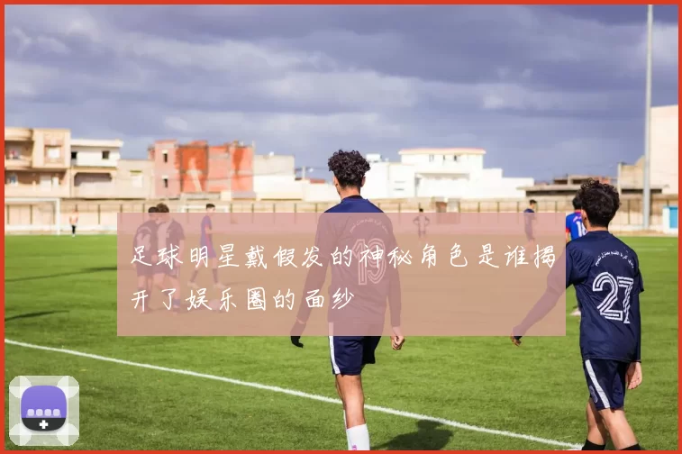 足球明星戴假发的神秘角色是谁揭开了娱乐圈的面纱