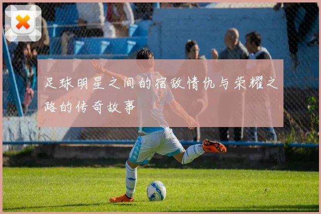 足球明星之间的宿敌情仇与荣耀之路的传奇故事