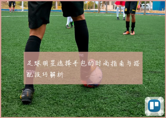 足球明星选择手包的时尚指南与搭配技巧解析