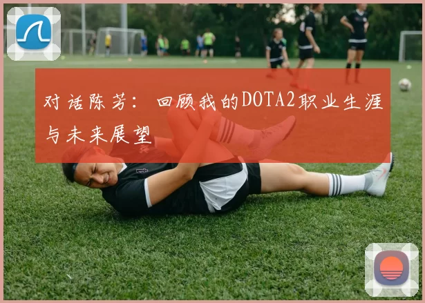 对话陈芳：回顾我的DOTA2职业生涯与未来展望