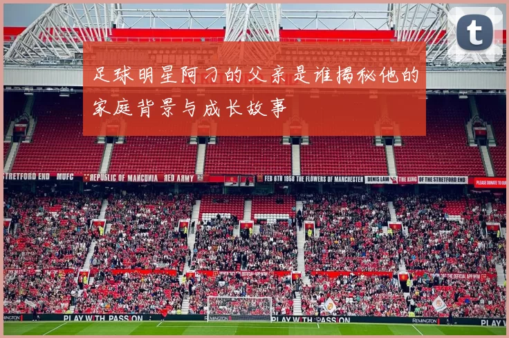足球明星阿刁的父亲是谁揭秘他的家庭背景与成长故事