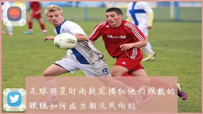 足球明星时尚新宠揭秘他们佩戴的眼镜如何成为潮流风向标