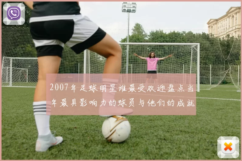 2007年足球明星谁最受欢迎盘点当年最具影响力的球员与他们的成就