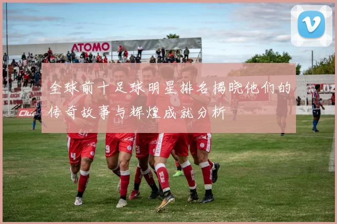 全球前十足球明星排名揭晓他们的传奇故事与辉煌成就分析