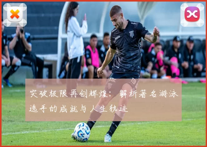 突破极限再创辉煌：解析著名游泳选手的成就与人生轨迹