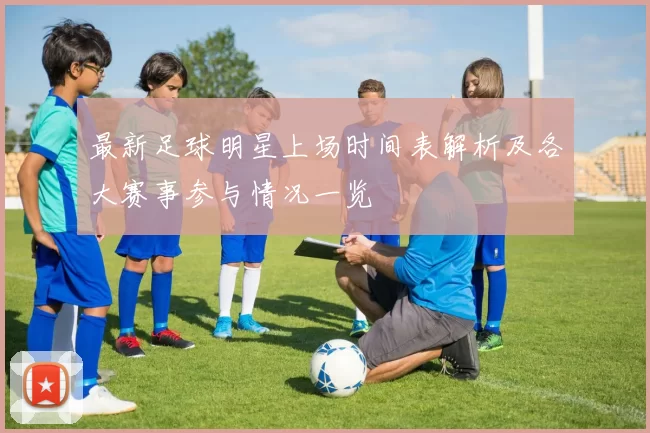 最新足球明星上场时间表解析及各大赛事参与情况一览