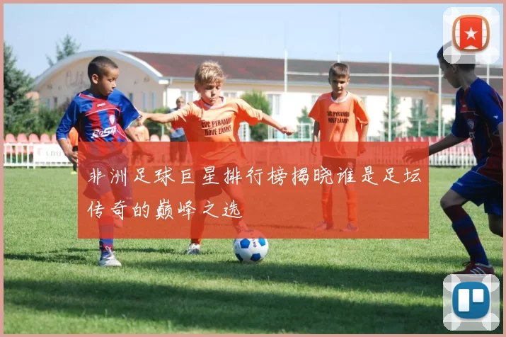 非洲足球巨星排行榜揭晓谁是足坛传奇的巅峰之选
