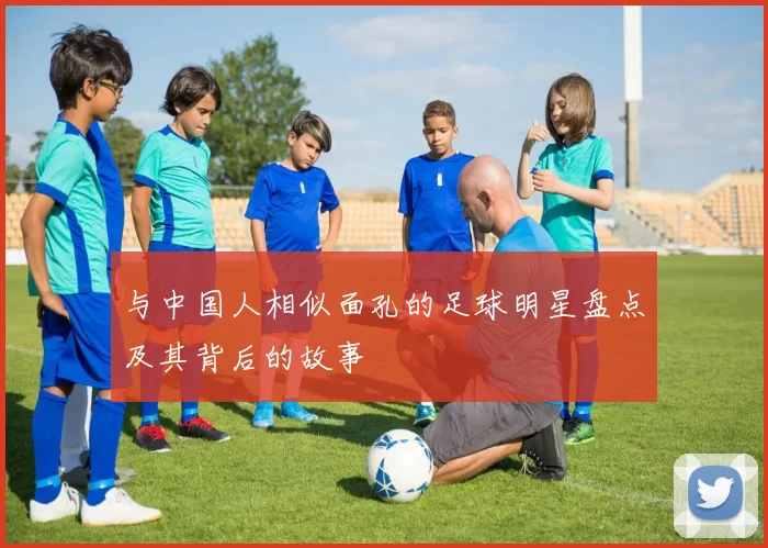 与中国人相似面孔的足球明星盘点及其背后的故事