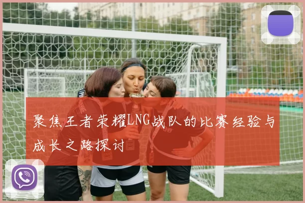 聚焦王者荣耀LNG战队的比赛经验与成长之路探讨