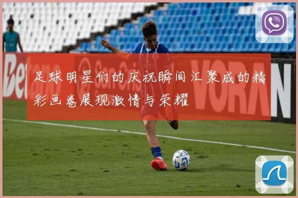 足球明星们的庆祝瞬间汇聚成的精彩画卷展现激情与荣耀
