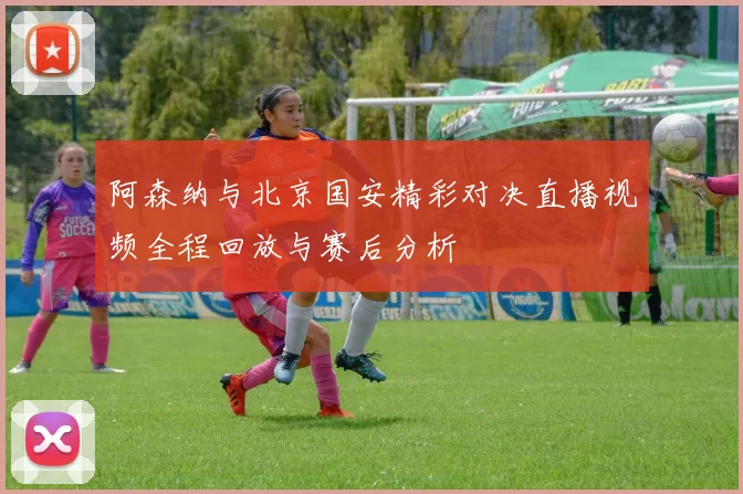 阿森纳与北京国安精彩对决直播视频全程回放与赛后分析