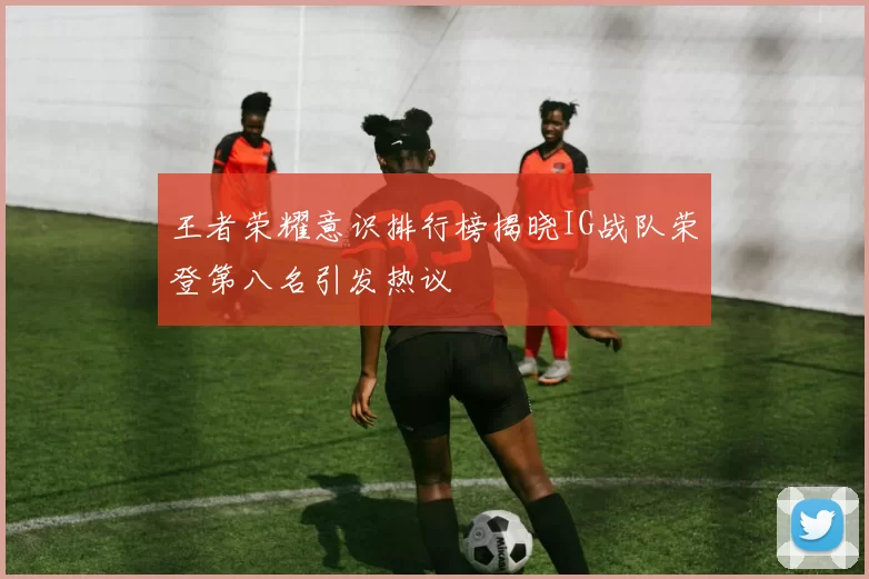 王者荣耀意识排行榜揭晓IG战队荣登第八名引发热议