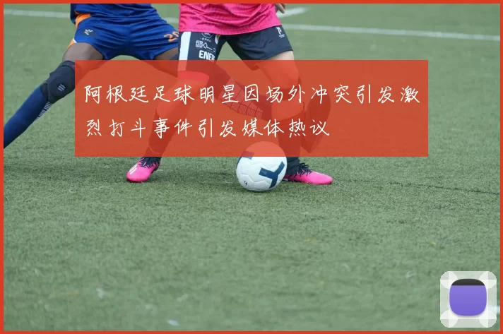 阿根廷足球明星因场外冲突引发激烈打斗事件引发媒体热议