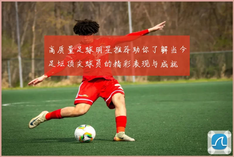 高质量足球明星推荐助你了解当今足坛顶尖球员的精彩表现与成就