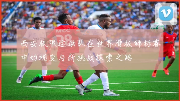西安极限运动队在世界滑板锦标赛中的蜕变与新挑战探索之路