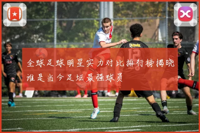 全球足球明星实力对比排行榜揭晓谁是当今足坛最强球员