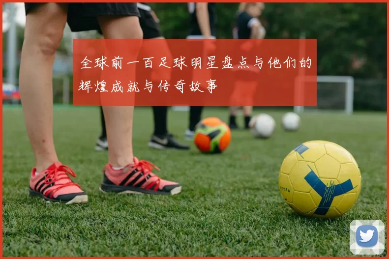 全球前一百足球明星盘点与他们的辉煌成就与传奇故事