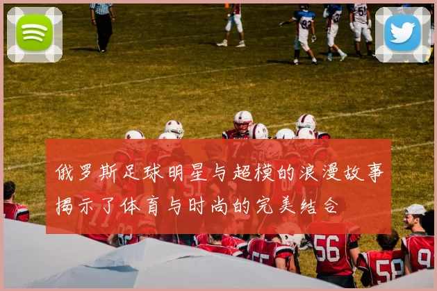 俄罗斯足球明星与超模的浪漫故事揭示了体育与时尚的完美结合