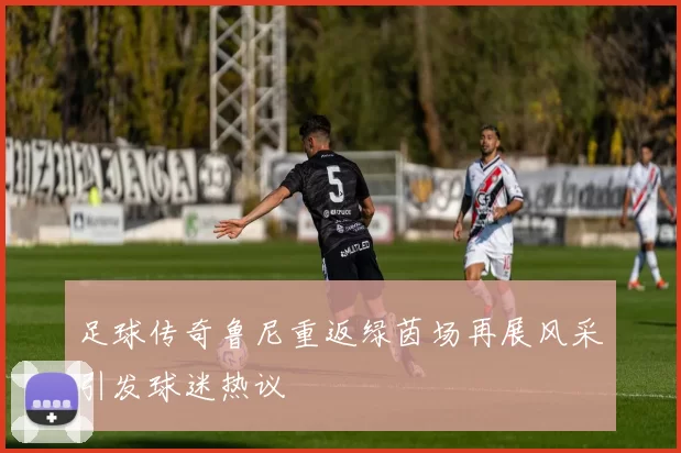 足球传奇鲁尼重返绿茵场再展风采引发球迷热议