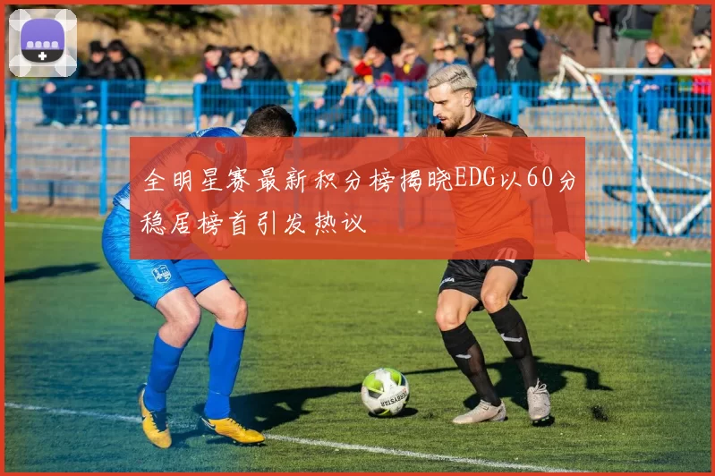 全明星赛最新积分榜揭晓EDG以60分稳居榜首引发热议