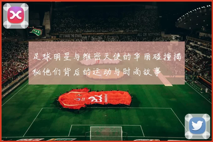 足球明星与维密天使的华丽碰撞揭秘他们背后的运动与时尚故事