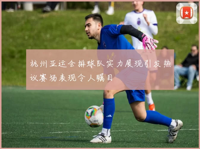 杭州亚运会排球队实力展现引发热议赛场表现令人瞩目