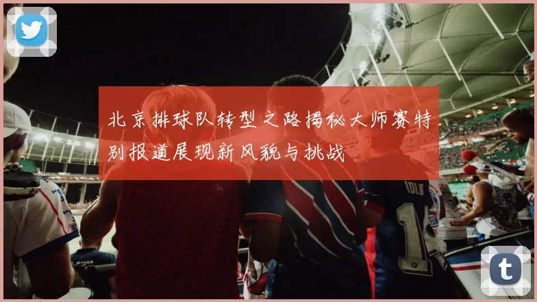 北京排球队转型之路揭秘大师赛特别报道展现新风貌与挑战