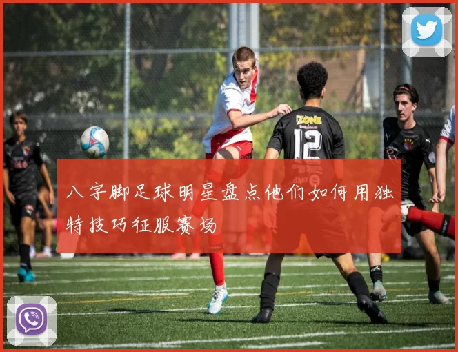 八字脚足球明星盘点他们如何用独特技巧征服赛场