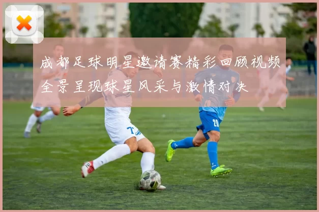 成都足球明星邀请赛精彩回顾视频全景呈现球星风采与激情对决