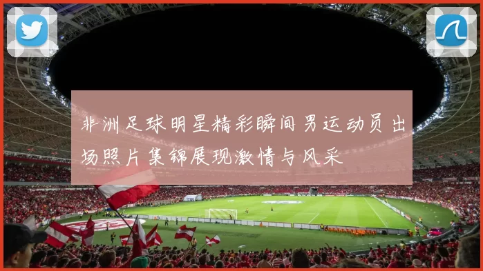 非洲足球明星精彩瞬间男运动员出场照片集锦展现激情与风采