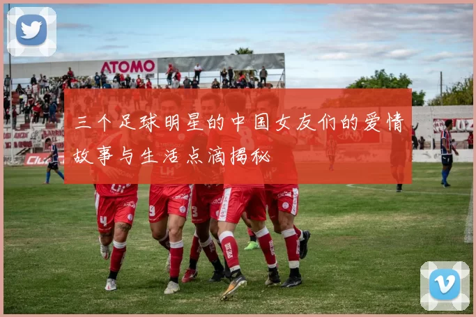 三个足球明星的中国女友们的爱情故事与生活点滴揭秘