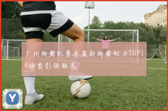 广州街舞队勇夺最新街舞耐力TOP10榜首引领潮流