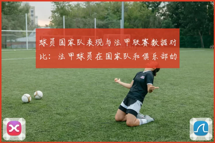 球员国家队表现与法甲联赛数据对比：法甲球员在国家队和俱乐部的表现对比