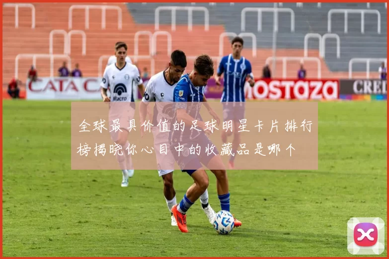 全球最具价值的足球明星卡片排行榜揭晓你心目中的收藏品是哪个