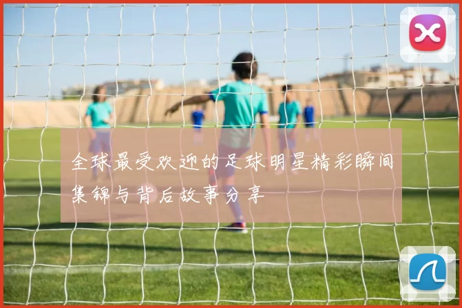 全球最受欢迎的足球明星精彩瞬间集锦与背后故事分享