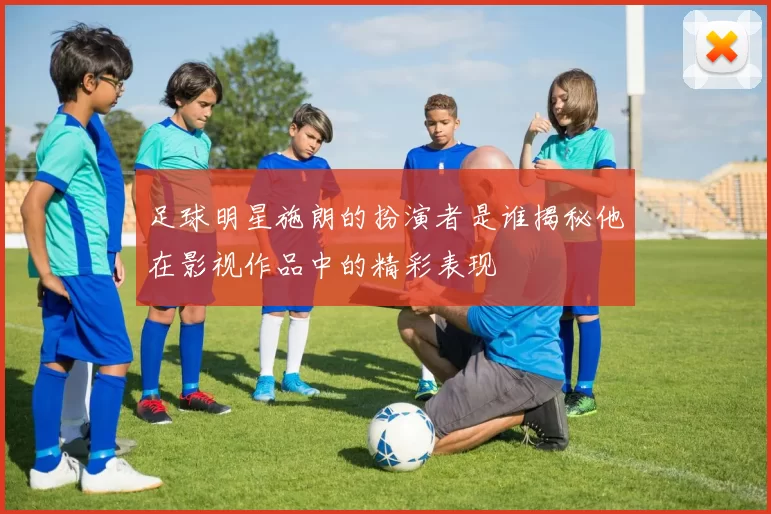 足球明星施朗的扮演者是谁揭秘他在影视作品中的精彩表现