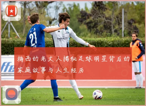 梅西的老丈人揭秘足球明星背后的家庭故事与人生经历