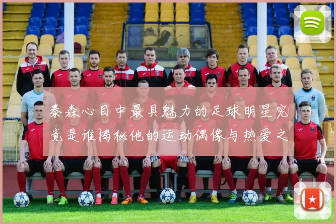 泰森心目中最具魅力的足球明星究竟是谁揭秘他的运动偶像与热爱之路