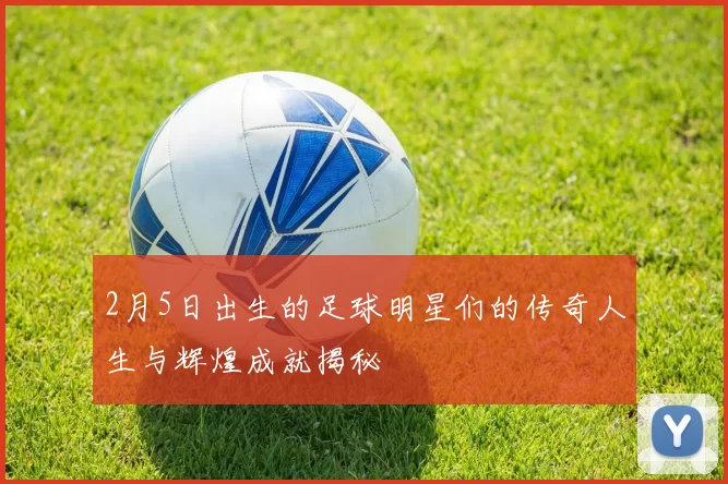 2月5日出生的足球明星们的传奇人生与辉煌成就揭秘
