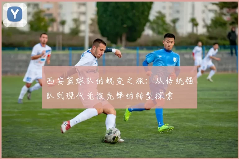 西安篮球队的蜕变之旅：从传统强队到现代竞技先锋的转型探索