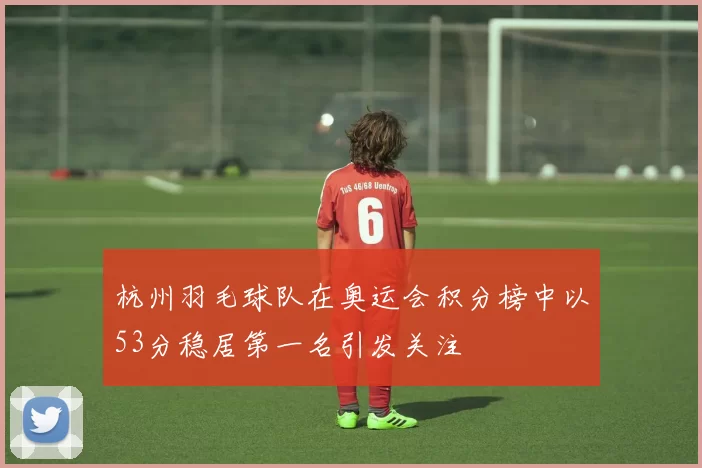 杭州羽毛球队在奥运会积分榜中以53分稳居第一名引发关注