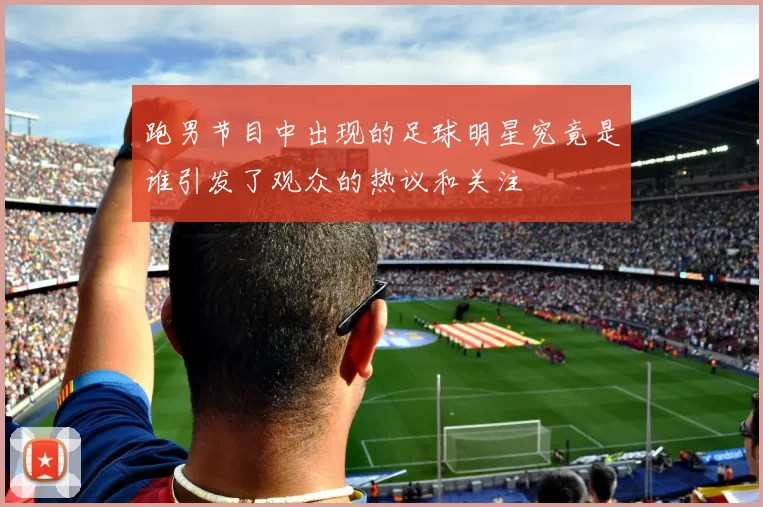 跑男节目中出现的足球明星究竟是谁引发了观众的热议和关注