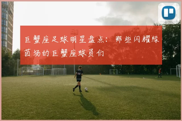 巨蟹座足球明星盘点：那些闪耀绿茵场的巨蟹座球员们