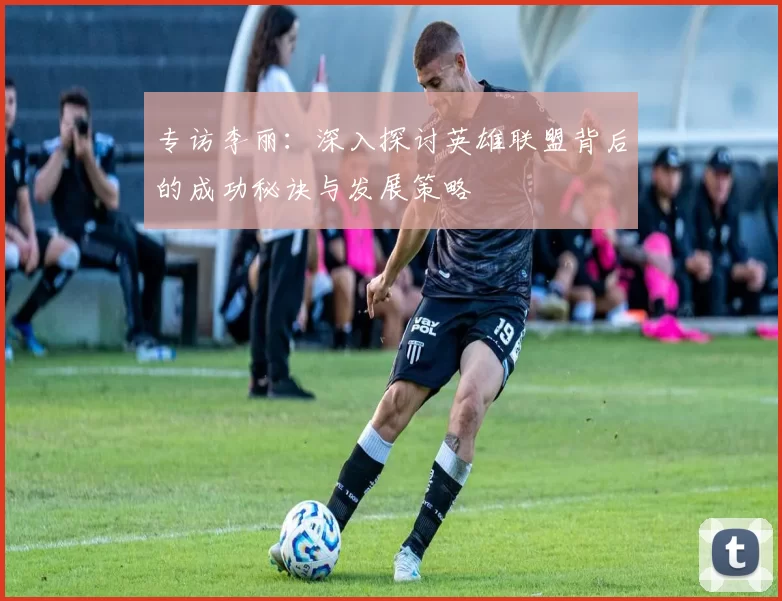 专访李丽：深入探讨英雄联盟背后的成功秘诀与发展策略