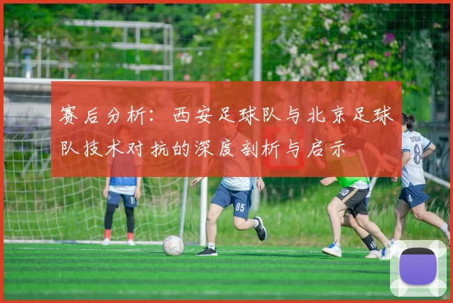 赛后分析：西安足球队与北京足球队技术对抗的深度剖析与启示